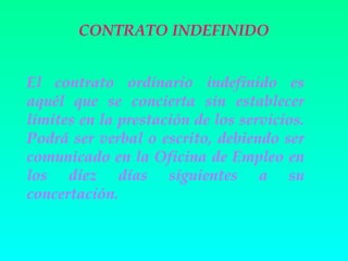 CONTRATO INDEFINIDO


El contrato ordinario indefinido es
aquél que se concierta sin establecer
límites en la prestación de los servicios.
Podrá ser verbal o escrito, debiendo ser
comunicado en la Oficina de Empleo en
los diez días siguientes a su
concertación.
 