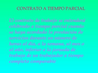 CONTRATO A TIEMPO PARCIAL

El contrato de trabajo se entenderá
celebrado a tiempo parcial cuando
se haya acordado la prestación de
servicios durante un número de
horas al día, a la semana, al mes o
al año, inferior a la jornada de
trabajo de un trabajador a tiempo
completo comparable
 