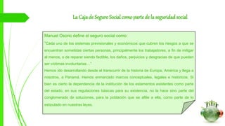 La Caja de Seguro Social como parte de la seguridadsocial
Manuel Osorio define el seguro social como:
“Cada uno de los sistemas previsionales y económicos que cubren los riesgos a que se
encuentran sometidas ciertas personas, principalmente los trabajadores, a fin de mitigar
al menos, o de reparar siendo factible, los daños, perjuicios y desgracias de que puedan
ser víctimas involuntarias…”
Hemos ido desarrollando desde el transcurrir de la historia de Europa, América y llega a
nosotros, a Panamá. Hemos enmarcado marcos conceptuales, legales e históricos. Si
bien es cierto la dependencia de la institución de los estamentos existentes como parte
del estado, en sus regulaciones básicas para su existencia, no la hace sino parte del
conglomerado de soluciones, para la población que se afilie a ella, como parte de lo
estipulado en nuestras leyes.
 