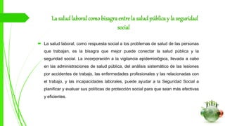 La salud laboral como bisagra entre la salud pública y la seguridad
social
 La salud laboral, como respuesta social a los problemas de salud de las personas
que trabajan, es la bisagra que mejor puede conectar la salud pública y la
seguridad social. La incorporación a la vigilancia epidemiológica, llevada a cabo
en las administraciones de salud pública, del análisis sistemático de las lesiones
por accidentes de trabajo, las enfermedades profesionales y las relacionadas con
el trabajo, y las incapacidades laborales, puede ayudar a la Seguridad Social a
planificar y evaluar sus políticas de protección social para que sean más efectivas
y eficientes.
 