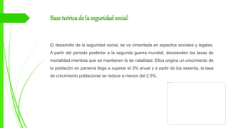 Base teórica de la seguridadsocial
El desarrollo de la seguridad social, se ve cimentada en aspectos sociales y legales.
A partir del periodo posterior a la segunda guerra mundial, descienden las tasas de
mortalidad mientras que se mantienen la de natalidad. Ellos origina un crecimiento de
la población en panamá llega a superar el 3% anual y a partir de los sesenta, la tasa
de crecimiento poblacional se reduce a menos del 2.5%.
 