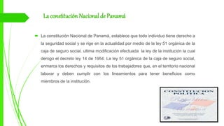 La constitución Nacional de Panamá
 La constitución Nacional de Panamá, establece que todo individuo tiene derecho a
la seguridad social y se rige en la actualidad por medio de la ley 51 orgánica de la
caja de seguro social, ultima modificación efectuada la ley de la institución la cual
derogo el decreto ley 14 de 1954. La ley 51 orgánica de la caja de seguro social,
enmarca los derechos y requisitos de los trabajadores que, en el territorio nacional
laborar y deben cumplir con los lineamientos para tener beneficios como
miembros de la institución.
 