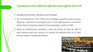 Aprobación en tercer debate las reformas a la ley orgánica de la C.S.S
 ASAMBLEA NACIONAL, REPÚBLICA DE PANAMÁ
 “El 13 de diciembre de 1991, el Pleno de la Asamblea Legislativa aprobó en tercer
debate las reformas a la Ley Orgánica de la C.S.S., determinando un incremento
de dos años en la edad de jubilación de los asegurados, a partir de 1995.
 Según las modificaciones aprobadas, a partir del primero de enero de 1995, la
edad requerida para tener derecho a la pensión de jubilación sería de 57 años
para las mujeres y 62 años los hombres.
 