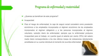 Programa de enfermedady maternidad
 ¿Quienes se benefician de este programa?
 Incapacidad
 Para el riesgo de enfermedad, la caja de seguro social concederá como prestación
económica a los empleados incorporados al régimen económico de los empleados
incorporados al régimen obligatorio y a las personas incorporadas al régimen
voluntario, subsidio diario de enfermedad, siempre que la enfermedad produzca
incapacidad para el trabajo, en cuantía igual al setenta por ciento (70%) del salario
medio diario correspondiente a los dos últimos meses de cotizaciones debidamente
acreditadas en su cuenta individual al momento de ocurrida enfermedad.
 