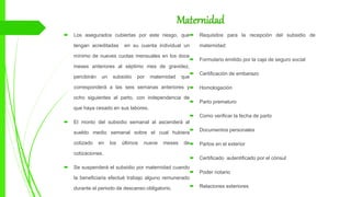 Maternidad
 Los asegurados cubiertas por este riesgo, que
tengan acreditadas en su cuenta individual un
mínimo de nueves cuotas mensuales en los doce
meses anteriores al séptimo mes de gravidez,
percibirán un subsidio por maternidad que
corresponderá a las seis semanas anteriores y
ocho siguientes al parto, con independencia de
que haya cesado en sus labores.
 El monto del subsidio semanal al ascenderá al
sueldo medio semanal sobre el cual hubiera
cotizado en los últimos nueve meses de
cotizaciones.
 Se suspenderá el subsidio por maternidad cuando
la beneficiaria efectué trabajo alguno remunerado
durante el periodo de descanso obligatorio.
 Requisitos para la recepción del subsidio de
maternidad:
 Formulario emitido por la caja de seguro social
 Certificación de embarazo
 Homologación
 Parto prematuro
 Como verificar la fecha de parto
 Documentos personales
 Partos en el exterior
 Certificado autentificado por el cónsul
 Poder notario
 Relaciones exteriores
 