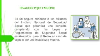 INVALIDEZ VEJEZ Y MUERTE
Es un seguro brindado a los afiliados
del Instituto Nacional de Seguridad
Social que garantiza una pensión,
cumpliendo con las Leyes y
Reglamentos de Seguridad Social
establecidos para el Retiro en caso de
vejez o por una invalidez o muerte.
 