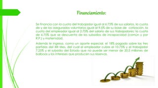 Financiamiento:
Se financia con la cuota del trabajador igual al 6.75% de sus salarios, la cuota
de y de los asegurados voluntarios igual al 9.5% de su base de cotización, la
cuota del empleador igual al 2.75% del salario de sus trabajadores; la cuota
de 6.75% que se descuenta de los subsidios de incapacidad (común y por
R.P.) y maternidad.
Además le ingresa, como un aporte especial, el 18% pagado sobre las tres
partidas del XIII Mes, del cual el empleador cubre el 10.75% y el trabajador
7.25% y el subsidio del Estado que no puede ser menor de 20.5 millones de
balboas y los intereses que producen sus reservas.
 