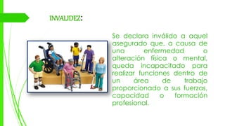 INVALIDEZ:
Se declara inválido a aquel
asegurado que, a causa de
una enfermedad o
alteración física o mental,
queda incapacitado para
realizar funciones dentro de
un área de trabajo
proporcionado a sus fuerzas,
capacidad o formación
profesional.
 