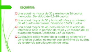 REQUISITOS:
Una edad no mayor de 30 y mínimo de 36 cuotas
mensuales. Densidad de 0.5=18 cuotas.
Una edad mayor de 30 y hasta 40 años y un mínimo
de 48 cuotas mensuales. Densidad 0.5=24 cuotas.
Una edad mayor de 40, pero menor de la edad de
referencia para la pensión de vejez y un mínimo de 60
cuotas mensuales. Densidad 0.5= 30 cuotas.
Cualquiera edad menor de la edad de referencia y
un total de cuotas, no menor que el mínimo de cuotas
de referencia para la pensión de vejez.
 