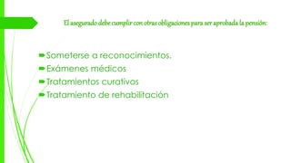 El asegurado debe cumplir con otras obligaciones para ser aprobada la pensión:
Someterse a reconocimientos.
Exámenes médicos
Tratamientos curativos
Tratamiento de rehabilitación
 