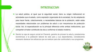 INTRODUCCIóN
 La salud pública, al igual que la seguridad social, tiene su origen institucional en
actividades que el estado, como expresión organizada de la sociedad, ha ido adoptando
para hacer frente, colectivamente, a necesidades básicas de la población, estén estas
necesidades relacionadas con problemas de salud o con mecanismos de protección
social. Así, la especialización es la principal diferencia entre ambas instituciones, que
comparten el haber contribuido las dos a conformar el estado moderno.
 Siendo la caja de seguro social en Panamá, garante de proveer la salud y prestaciones
económicas a la población laboral de este país y sus dependientes, consideramos
necesario destacar los esfuerzos que se realizan para dar continuidad a sus programas.
 