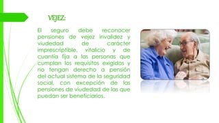 VEJEZ:
El seguro debe reconocer
pensiones de vejez invalidez y
viudedad de carácter
imprescriptible, vitalicio y de
cuantía fija a las personas que
cumplan los requisitos exigidos y
no tengan derecho a pensión
del actual sistema de la seguridad
social, con excepción de las
pensiones de viudedad de las que
puedan ser beneficiarios.
 