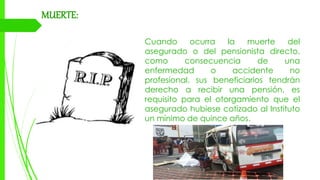 MUERTE:
Cuando ocurra la muerte del
asegurado o del pensionista directo,
como consecuencia de una
enfermedad o accidente no
profesional, sus beneficiarios tendrán
derecho a recibir una pensión, es
requisito para el otorgamiento que el
asegurado hubiese cotizado al Instituto
un mínimo de quince años.
 