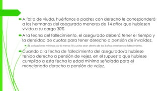 A falta de viuda, huérfanos o padres con derecho le corresponderá
a los hermanos del asegurado menores de 14 años que hubiesen
vivido a su cargo 30%
A la fecha del fallecimiento, el asegurado deberá tener el tiempo y
la densidad de cuotas para tener derecho a pensión de invalidez.
 36 cotizaciones mínimas por lo menos 18 cuotas sean dentro de los 3 años anteriores al fallecimiento.
Cuando a la fecha de fallecimiento del asegurado/a hubiese
tenido derecho a pensión de vejez, en el supuesto que hubiese
cumplido a esta fecha la edad mínima señalada para el
mencionado derecho a pensión de vejez.
 