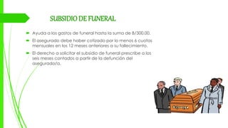 SUBSIDIODE FUNERAL
 Ayuda a los gastos de funeral hasta la suma de B/300.00.
 El asegurado debe haber cotizado por lo menos 6 cuotas
mensuales en los 12 meses anteriores a su fallecimiento.
 El derecho a solicitar el subsidio de funeral prescribe a los
seis meses contados a partir de la defunción del
asegurado/a.
 