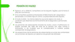 PENSIÓNDE VIUDEZ
 Esposa o, en su defecto, compañera con los requisito legales y por lo menos 5
años de convivencia.
 Si la compañera quedara embarazada al fallecimiento del asegurado o
pensionado o si tuvieren hijos en común, se prescindirá de este requisito.
 Al viudo inválido - los mismos derechos que se le asigna a la viuda, a
condición que dependa económicamente de la asegurada o pensionada
fallecida.
 Las pensiones de sobrevivientes incluidas las viudas y los/a s huérfanos/as no
podrán exceder del 100% del total de la pensión por vejez normal o
anticipada, o de invalidez que le correspondería o hubiese podido
corresponder al asegurado/a.
 Las proporciones de las pensiones de sobrevivientes se suman de conformidad
con el número de hijos/as con derecho a la pensión de orfandad.
 