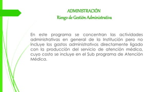 ADMINISTRACIÓN
Riesgode Gestión Administrativa
En este programa se concentran las actividades
administrativas en general de la Institución pero no
incluye los gastos administrativos directamente ligado
con la producción del servicio de atención médica,
cuyo costo se incluye en el Sub programa de Atención
Médica.
 