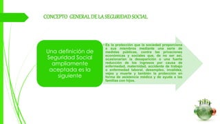 CONCEPTO GENERALDE LA SEGURIDADSOCIAL
• Es la protección que la sociedad proporciona
a sus miembros mediante una serie de
medidas públicas, contra las privaciones
económicas y sociales que, de no ser así,
ocasionarían la desaparición o una fuerte
reducción de los ingresos por causa de
enfermedad, maternidad, accidente de trabajo
o enfermedad laboral, desempleo, invalidez,
vejez y muerte y también la protección en
forma de asistencia médica y de ayuda a las
familias con hijos.
Una definición de
Seguridad Social
ampliamente
aceptada es la
siguiente
 