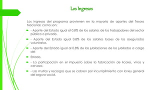 Los Ingresos
Los ingresos del programa provienen en la mayoría de aportes del Tesoro
Nacional, como son:
 - Aporte del Estado igual al 0.8% de los salarios de los trabajadores del sector
público o privado.
 - Aporte del Estado igual 0.8% de los salarios bases de los asegurados
voluntarios.
 - Aporte del Estado igual al 0.8% de las jubilaciones de los jubilados a cargo
del
 Estado.
 - La participación en el impuesto sobre la fabricación de licores, vinos y
cerveza.
 - Las multas y recargos que se cobren por incumplimiento con la ley general
del seguro social.
 