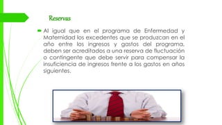 Reservas
 Al igual que en el programa de Enfermedad y
Maternidad los excedentes que se produzcan en el
año entre los ingresos y gastos del programa,
deben ser acreditados a una reserva de fluctuación
o contingente que debe servir para compensar la
insuficiencia de ingresos frente a los gastos en años
siguientes.
 