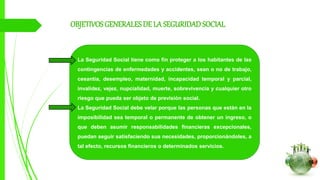 OBJETIVOSGENERALESDE LA SEGURIDADSOCIAL
La Seguridad Social tiene como fin proteger a los habitantes de las
contingencias de enfermedades y accidentes, sean o no de trabajo,
cesantía, desempleo, maternidad, incapacidad temporal y parcial,
invalidez, vejez, nupcialidad, muerte, sobrevivencia y cualquier otro
riesgo que pueda ser objeto de previsión social.
La Seguridad Social debe velar porque las personas que están en la
imposibilidad sea temporal o permanente de obtener un ingreso, o
que deben asumir responsabilidades financieras excepcionales,
puedan seguir satisfaciendo sus necesidades, proporcionándoles, a
tal efecto, recursos financieros o determinados servicios.
 
