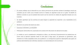 Conclusiones
 Es preciso enfatizar que el desarrollo de una cultura previsional nos permitirá cambiar el paradigma actual que
considera que los costos que el Estado asume en materia de seguridad social son un gasto. El desafío en
definitiva consiste en que la sociedad toda asuma que las acciones en materia de seguridad siempre son una
inversión.
 Se deben garantizar que los servicios de salud tengan la capacidad de responder a las necesidades de la
población.
 Rendición de cuentas del sistema de salud.
 Garantizar el ACCESO y la EQUIDAD
 Participación democrática de usuarios/as en la construcción del proceso de atención de la salud.
 La medida en que la capitalización anticipada se utiliza y se administra financieramente las prestaciones así
mismo será la atención esperada desde el corto plazo a largo plazo, de generación en generación, para
mantener los niveles aceptables dentro de la población. Le corresponde al gobierno desempeñar este papel con
políticas administrativas bien definidas, basadas en la descentralización de los servicios
 