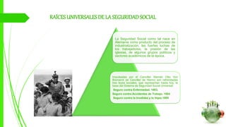RAÍCESUNIVERSALESDE LA SEGURIDADSOCIAL
La Seguridad Social como tal nace en
Alemania como producto del proceso de
industrialización, las fuertes luchas de
los trabajadores, la presión de las
iglesias, de algunos grupos políticos y
sectores académicos de la época.
Impulsadas por el Canciller Alemán Otto Von
Bismarck (el Canciller de Hierro) son refrendadas
tres leyes sociales, que representan hasta hoy, la
base del Sistema de Seguridad Social Universal:
Seguro contra Enfermedad. 1883,
Seguro contra Accidentes de Trabajo. 1884
Seguro contra la Invalidez y la Vejez.1889
 