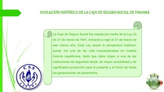 EVOLUCIÓNHISTÓRICADE LA CAJADE SEGUROSOCIAL DE PANAMÁ
La Caja de Seguro Social fue creada por medio de la Ley 23
de 21 de marzo de 1941, entrando a regir el 31 de marzo de
ese mismo año. Esta Ley desde la perspectiva histórico-
social, fue una de las más trascendentales en nuestra
historia republicana, dado que daba origen a una de las
instituciones de seguridad social, de mayor sensibilidad y de
significativa proyección para el presente y el futuro de todas
las generaciones de panameños.
 