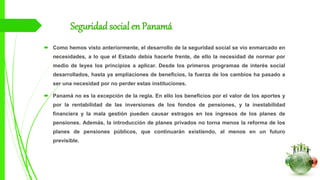 Seguridadsocial en Panamá
 Como hemos visto anteriormente, el desarrollo de la seguridad social se vío enmarcado en
necesidades, a lo que el Estado debía hacerle frente, de ello la necesidad de normar por
medio de leyes los principios a aplicar. Desde los primeros programas de interés social
desarrollados, hasta ya ampliaciones de beneficios, la fuerza de los cambios ha pasado a
ser una necesidad por no perder estas instituciones.
 Panamá no es la excepción de la regla. En ello los beneficios por el valor de los aportes y
por la rentabilidad de las inversiones de los fondos de pensiones, y la inestabilidad
financiera y la mala gestión pueden causar estragos en los ingresos de los planes de
pensiones. Además, la introducción de planes privados no torna menos la reforma de los
planes de pensiones públicos, que continuarán existiendo, al menos en un futuro
previsible.
 