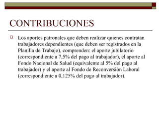 CONTRIBUCIONES
 Los aportes patronales que deben realizar quienes contratan
trabajadores dependientes (que deben ser registrados en la
Planilla de Trabajo), comprenden: el aporte jubilatorio
(correspondiente a 7,5% del pago al trabajador), el aporte al
Fondo Nacional de Salud (equivalente al 5% del pago al
trabajador) y el aporte al Fondo de Reconversión Laboral
(correspondiente a 0,125% del pago al trabajador).
 