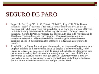 SEGURO DE PARO
 Seguro de Paro (Ley Nº 15.180, Decreto Nº 14/82 y Ley Nº 18.399). Tienen
derecho al seguro de paro todos los trabajadores ocupados habitualmente en
cualquier actividad remunerada comprendidos en las leyes que amparan el Sector
de Jubilaciones y Pensiones de la Industria y el Comercio. Para que nazca el
derecho al Seguro de Paro, se requiere que el empleado haya sido registrado en la
Planilla de Trabajo de alguna empresa por el término de seis meses, si es
trabajador mensual. El mínimo de relación laboral exigido, deberá haberse
cumplido en los 12 meses inmediatos anteriores a la fecha de configurarse la
causal.
 El subsidio por desempleo será, para el empleado con remuneración mensual, por
un plazo máximo de 6 meses en los casos de despido o trabajo reducido, y de 4
meses en los casos de suspensión total. El monto del subsidio por desempleo para
estos casos será el equivalente a unos porcentajes -que van desde el 66% por el
primer mes de subsidio hasta el 40% por el sexto, decreciendo mes a mes- del
promedio mensual de las remuneraciones nominales computables percibidas en
los seis meses inmediatos anteriores a configurarse la causal.
 