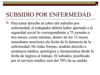 SUBSIDIO POR ENFERMEDAD
 Para tener derecho al cobro del subsidio por
enfermedad, el trabajador deberá haber aportado a la
seguridad social lo correspondiente a 75 jornales o
tres meses, como mínimo, dentro de los 12 meses
inmediatos anteriores ala fecha de la denuncia de la
enfermedad. De todas formas, tendrán derecho a
asistencia médica, quirúrgica y farmacéutica desde la
fecha de ingreso al trabajo. El subsidio, justificado
por el servicio médico será del 70% de su sueldo.
 