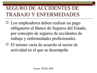 SEGURO DE ACCIDENTES DE
TRABAJO Y ENFERMEDADES
 Los empleadores deben realizar un pago
obligatorio al Banco de Seguros del Estado,
por concepto de seguros de accidentes de
trabajo y enfermedades profesionales.
 El mismo varía de acuerdo al sector de
actividad en el que se desempeñe
Fuente MTSS- BPS
 
