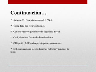 Continuación…
 Articulo 85, Financiamiento del S.P.N.S.
 Viene dado por recursos fiscales.
 Cotizaciones obligatorias de la Seguridad Social.
 Cualquiera otra fuente de financiamiento.
 Obligación del Estado que integrara esos recursos.
 El Estado regulara las instituciones publicas y privadas de
salud.
 