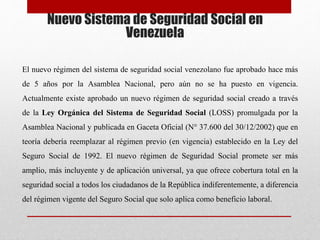 Nuevo Sistema de Seguridad Social en
Venezuela
El nuevo régimen del sistema de seguridad social venezolano fue aprobado hace más
de 5 años por la Asamblea Nacional, pero aún no se ha puesto en vigencia.
Actualmente existe aprobado un nuevo régimen de seguridad social creado a través
de la Ley Orgánica del Sistema de Seguridad Social (LOSS) promulgada por la
Asamblea Nacional y publicada en Gaceta Oficial (N° 37.600 del 30/12/2002) que en
teoría debería reemplazar al régimen previo (en vigencia) establecido en la Ley del
Seguro Social de 1992. El nuevo régimen de Seguridad Social promete ser más
amplio, más incluyente y de aplicación universal, ya que ofrece cobertura total en la
seguridad social a todos los ciudadanos de la República indiferentemente, a diferencia
del régimen vigente del Seguro Social que solo aplica como beneficio laboral.
 