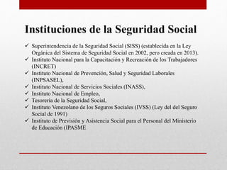Instituciones de la Seguridad Social
 Superintendencia de la Seguridad Social (SISS) (establecida en la Ley
Orgánica del Sistema de Seguridad Social en 2002, pero creada en 2013).
 Instituto Nacional para la Capacitación y Recreación de los Trabajadores
(INCRET)
 Instituto Nacional de Prevención, Salud y Seguridad Laborales
(INPSASEL),
 Instituto Nacional de Servicios Sociales (INASS),
 Instituto Nacional de Empleo,
 Tesorería de la Seguridad Social,
 Instituto Venezolano de los Seguros Sociales (IVSS) (Ley del del Seguro
Social de 1991)
 Instituto de Previsión y Asistencia Social para el Personal del Ministerio
de Educación (IPASME
 