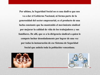 Por ultimo, la Seguridad Social no es una dadiva que nos
va a dar el Gobierno Nacional, ni forma parte de la
generosidad del sector empresarial, es el producto de una
lucha constante que ha mantenido el movimiento sindical
por mejorar la calidad de vida de los trabajadores y sus
familiares. De allí, que es a la dirigencia sindical a quien le
compete luchar denodadamente por lograr de una vez
por todas la instauración de ese Sistema de Seguridad
Social que anhela toda la población venezolana.
 