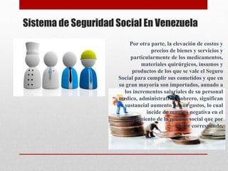 Sistema de Seguridad Social En Venezuela
Por otra parte, la elevación de costos y
precios de bienes y servicios y
particularmente de los medicamentos,
materiales quirúrgicos, insumos y
productos de los que se vale el Seguro
Social para cumplir sus cometidos y que en
su gran mayoría son importados, aunado a
los incrementos salariales de su personal
medico, administrativo y obrero, significan
un sustancial aumento de sus gastos, lo cual
incide de manera negativa en el
cumplimiento de la política social que por
ley le corresponde.
 