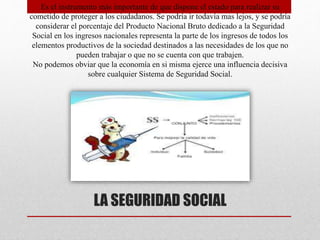 LA SEGURIDAD SOCIAL
Es el instrumento más importante de que dispone el estado para realizar su
cometido de proteger a los ciudadanos. Se podría ir todavía mas lejos, y se podría
considerar el porcentaje del Producto Nacional Bruto dedicado a la Seguridad
Social en los ingresos nacionales representa la parte de los ingresos de todos los
elementos productivos de la sociedad destinados a las necesidades de los que no
pueden trabajar o que no se cuenta con que trabajen.
No podemos obviar que la economía en si misma ejerce una influencia decisiva
sobre cualquier Sistema de Seguridad Social.
 