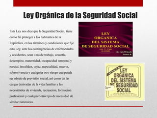 Ley Orgánica de la Seguridad Social
Esta Ley nos dice que la Seguridad Social, tiene
como fin proteger a los habitantes de la
República, en los términos y condiciones que fije
esta Ley, ante las contingencias de enfermedades
y accidentes, sean o no de trabajo, cesantía,
desempleo, maternidad, incapacidad temporal y
parcial, invalidez, vejez, nupcialidad, muerte,
sobrevivencia y cualquier otro riesgo que pueda
ser objeto de previsión social, así como de las
cargas derivadas de la vida familiar y las
necesidades de vivienda, recreación, formación
profesional y cualquier otro tipo de necesidad de
similar naturaleza.
 