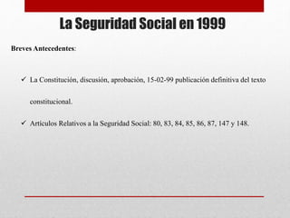 La Seguridad Social en 1999
Breves Antecedentes:
 La Constitución, discusión, aprobación, 15-02-99 publicación definitiva del texto
constitucional.
 Artículos Relativos a la Seguridad Social: 80, 83, 84, 85, 86, 87, 147 y 148.
 