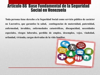 Articulo 86 Base Fundamental de la Seguridad
Social en Venezuela
Toda persona tiene derecho a la Seguridad Social como servicio público de carácter
no Lucrativo, que garantice la salud, contingencias de maternidad, paternidad,
enfermedad, invalidez, enfermedades catastróficas, discapacidad, necesidades
especiales, riesgos laborales, perdida de empleo, desempleo, vejez, viudedad,
orfandad, vivienda, cargas derivadas de la vida familiar.
 