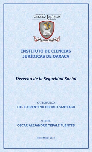 INSTITUTO DE CIENCIAS
JURÍDICAS DE OAXACA
Derecho de la Seguridad Social
CATEDRÁTICO
LIC. FLORENTINO OSORIO SANTIAGO
ALUMNO
OSCAR ALEJANDRO TEPALE FUENTES
DICIEMBRE 2017
 