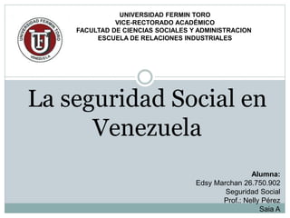 UNIVERSIDAD FERMIN TORO
VICE-RECTORADO ACADÉMICO
FACULTAD DE CIENCIAS SOCIALES Y ADMINISTRACION
ESCUELA DE RELACIONES INDUSTRIALES
Alumna:
Edsy Marchan 26.750.902
Seguridad Social
Prof.: Nelly Pérez
Saia A
La seguridad Social en
Venezuela
 