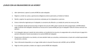 ¿CUÁLES CON LAS OBLIGACIONES DE LAS AFORES?
1. Abrir administrar y operar la cuenta AFORE de cada trabajador.
2. Registrar y recibir las cuotas y aportaciones obligatorias obrero-patronales y el Gobierno Federal.
3. Recibir y registrar las aportaciones voluntarias realizadas por los trabajadores o patrones
4. Enviar al domicilio registrado por el trabajador, la constancia de afiliación y su estado de cuenta tres veces por año.
5. Si un trabajador decide pensionarse bajo el régimen de la ley de 1997 y elije la opción de retiro programado, la AFORE deberá
pagar la pensión del trabajador utilizando los recursos de la cuenta AFORE para que el trabajador reciba de manera mensual una
pensión;
6. Si el trabajador opta por la opción de renta vitalicia, se transferirán los recursos a la aseguradora de su elección para el pago de la
pensión utilizando el monto acumulado en la cuenta AFORE del trabajador.
7. Proporcionar información a sus clientes, así como atender todas sus consultas y reclamaciones a través de la unidad especializada
de atención a clientes.
8. Tener información disponible y en un lugar visible sobre la situación financiera de la AFORE y de las SIEFORE.
9. Pagar los retiros parciales y totales con cargo la cuenta AFORE del trabajador.
 