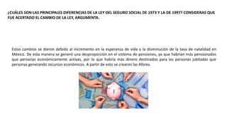 ¿CUÁLES SON LAS PRINCIPALES DIFERENCIAS DE LA LEY DEL SEGURO SOCIAL DE 1973 Y LA DE 1997? CONSIDERAS QUE
FUE ACERTADO EL CAMBIO DE LA LEY, ARGUMENTA.
Estos cambios se dieron debido al incremento en la esperanza de vida y la disminución de la tasa de natalidad en
México. De esta manera se generó una desproporción en el sistema de pensiones, ya que habrían más pensionados
que personas económicamente activas, por lo que habría más dinero destinados para las personas jubiladas que
personas generando recursos económicos. A partir de esto se crearon las Afores.
 