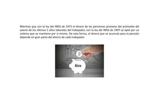Mientras que con la ley del IMSS de 1973 el dinero de las pensiones proviene del promedio del
salario de los últimos 5 años laborales del trabajador, con la ley del IMSS de 1997 se optó por un
sistema que se mantiene por sí mismo. De esta forma, el dinero que se acumula para la pensión
depende en gran parte del ahorro de cada trabajador.
 