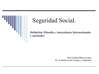 Seguridad Social.
Definición, Filosofía y Antecedentes Internacionales
y nacionales
Juan Esteban Blanco López
R1 de Medicina del Trabajo y Ambiental
 