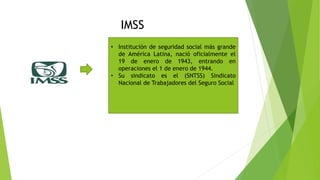 IMSS
• Institución de seguridad social más grande
de América Latina, nació oficialmente el
19 de enero de 1943, entrando en
operaciones el 1 de enero de 1944.
• Su sindicato es el (SNTSS) Sindicato
Nacional de Trabajadores del Seguro Social
 