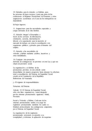 10. Subsidios para la vivienda y el hábitat, para
las personas de bajos recursos y para una parte de las
cotizaciones al Régimen Prestacional de Pensiones y otras
asignaciones económicas en el caso de los trabajadores no
dependiente
de bajos ingresos.
11. Asignaciones para las necesidades especiales y
cargas derivadas de la vida familiar.
12. Atención integral al desempleo a
través de los servicios de información,
orientación, asesoría, intermediación
laboral, y la capacitación para la inserción al
mercado de trabajo; así como la coordinación con
organismos públicos y privados para el fomento del
empleo.
13. Atención a las necesidades de
vivienda y hábitat mediante créditos, incentivos y
otras modalidades.
14. Cualquier otra prestación
derivada de contingencias no previstas en esta Ley y que sea
objeto de previsión social.
La organización y el disfrute de las
prestaciones previstas en este artículo serán
desarrolladas de manera progresiva hasta alcanzar la cobertura
total y consolidación del Sistema de Seguridad Social
creado en la Constitución de la República
Bolivariana de Venezuela.
j.- El régimen de responsabilidades:
Estructura del Sistema
Artículo 19. El Sistema de Seguridad Social,
sólo a los fines organizativos, estará integrado
por los sistemas prestacionales siguientes: Salud,
Previsión
Social y Vivienda y Hábitat. Cada uno de los
sistemas prestacionales tendrá a su cargo los
regímenes prestacionales mediante los cuales se
brindará protecciónante las contingencias amparadas
por el Sistema de Seguridad Social.
La organización de los regímenes
prestacionales procurará, en atención a su
complejidad y cobertura, la aplicación de esquemas
 